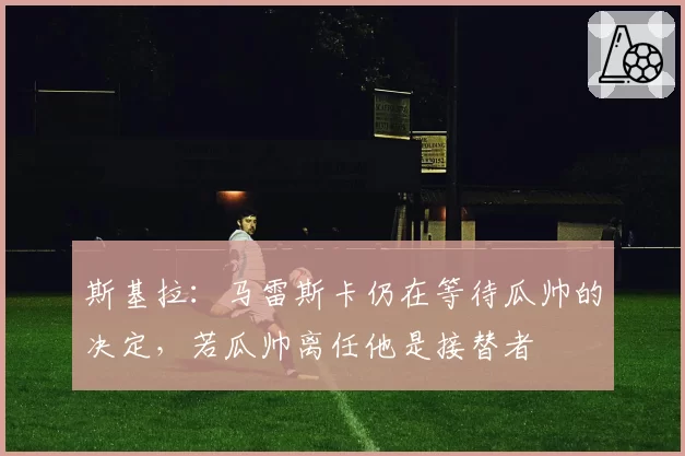 斯基拉：马雷斯卡仍在等待瓜帅的决定，若瓜帅离任他是接替者