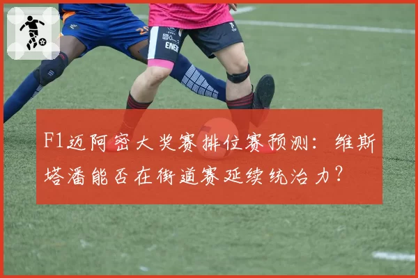 F1迈阿密大奖赛排位赛预测：维斯塔潘能否在街道赛延续统治力？