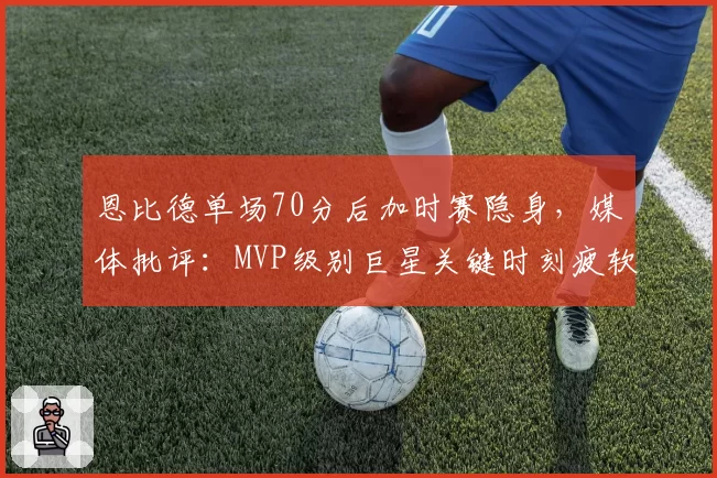 恩比德单场70分后加时赛隐身，媒体批评：MVP级别巨星关键时刻疲软