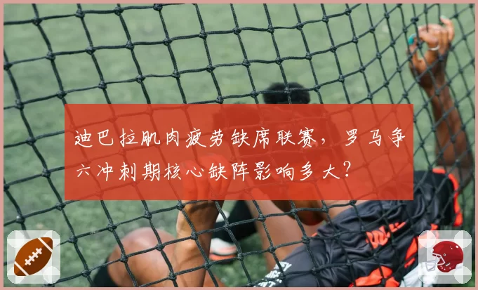 迪巴拉肌肉疲劳缺席联赛，罗马争六冲刺期核心缺阵影响多大？