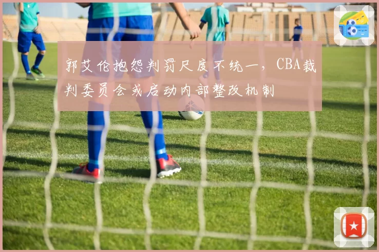 郭艾伦抱怨判罚尺度不统一，CBA裁判委员会或启动内部整改机制