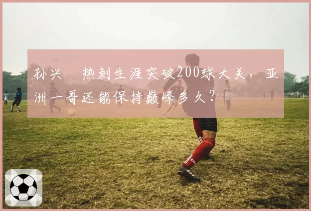 孙兴慜热刺生涯突破200球大关，亚洲一哥还能保持巅峰多久？