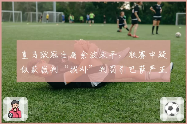 皇马欧冠出局余波未平,联赛中疑似获裁判“找补”判罚引巴萨严正抗议