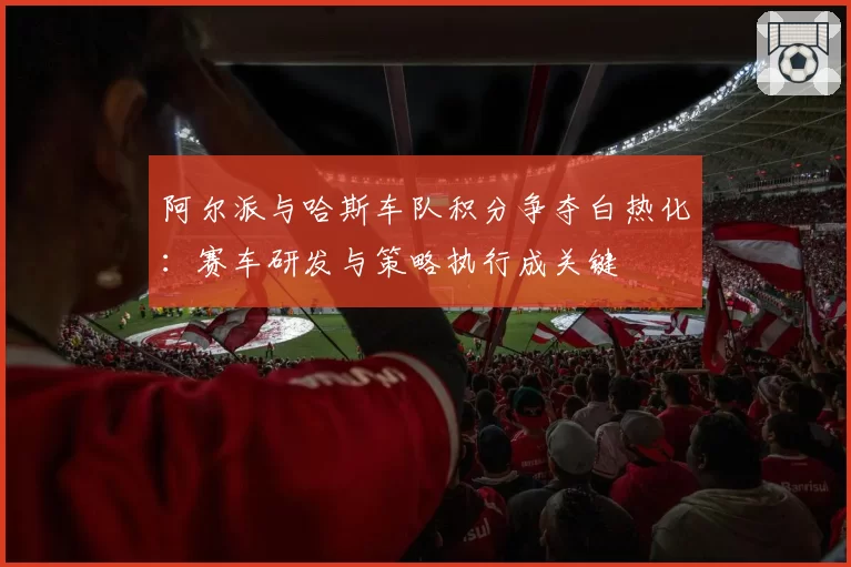 阿尔派与哈斯车队积分争夺白热化：赛车研发与策略执行成关键