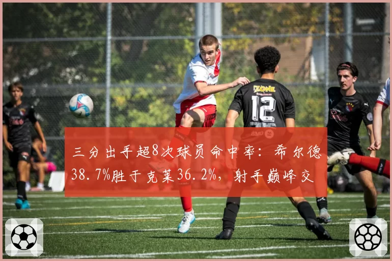 三分出手超8次球员命中率：希尔德38.7%胜于克莱36.2%，射手巅峰交替