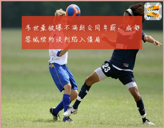 韦世豪被曝不满新合同年薪，成都蓉城续约谈判陷入僵局