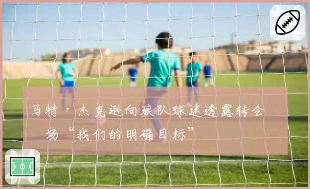 马特·杰克逊向狼队球迷透露转会市场“我们的明确目标”