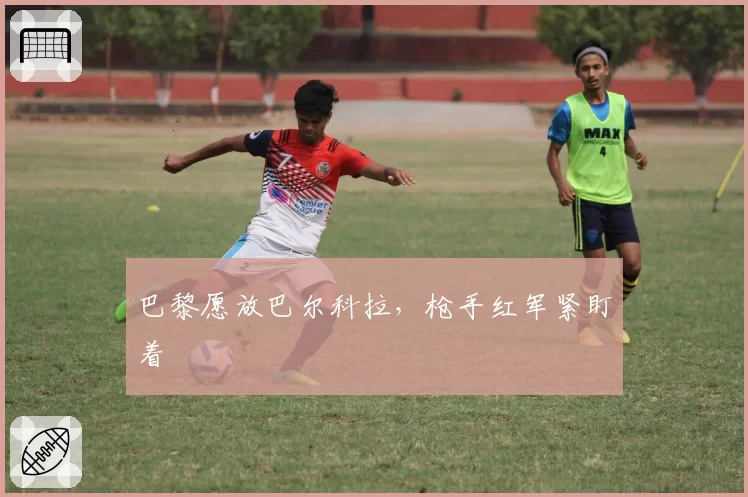 巴黎愿放巴尔科拉,枪手红军紧盯着
