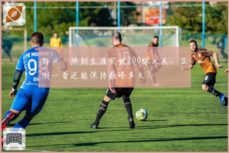 孙兴慜热刺生涯突破200球大关，亚洲一哥还能保持巅峰多久？