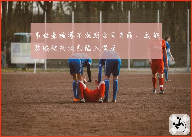 韦世豪被曝不满新合同年薪,成都蓉城续约谈判陷入僵局