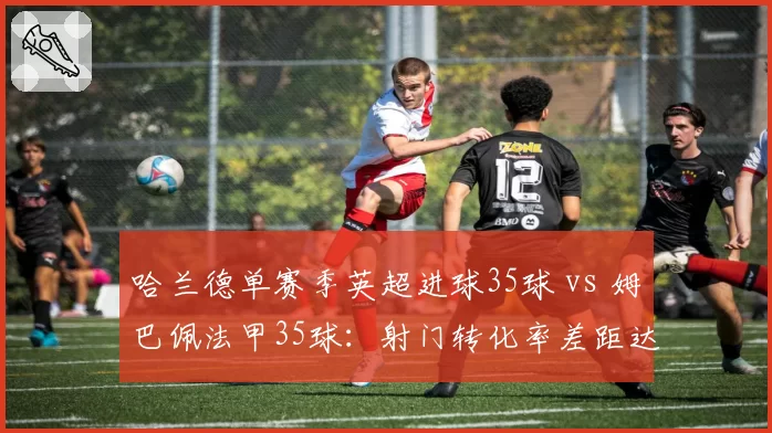 哈兰德单赛季英超进球35球 vs 姆巴佩法甲35球：射门转化率差距达8%