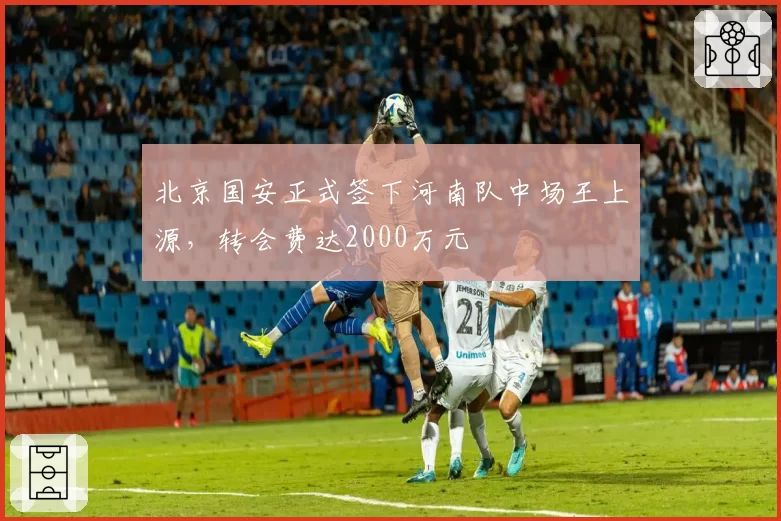 北京国安正式签下河南队中场王上源，转会费达2000万元