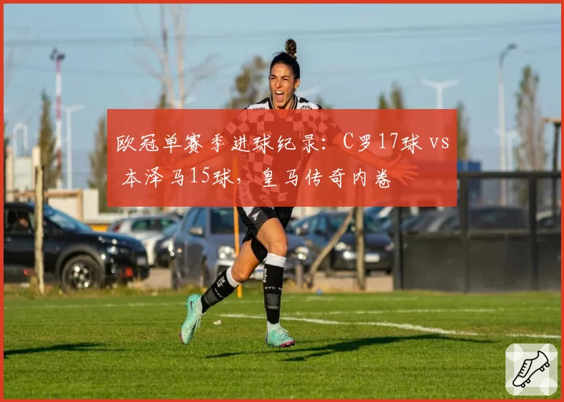 欧冠单赛季进球纪录:C罗17球 vs 本泽马15球,皇马传奇内卷