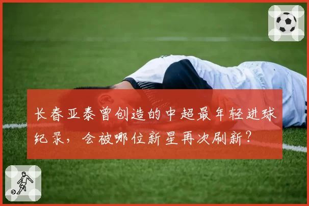长春亚泰曾创造的中超最年轻进球纪录，会被哪位新星再次刷新？