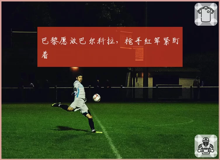 巴黎愿放巴尔科拉,枪手红军紧盯着