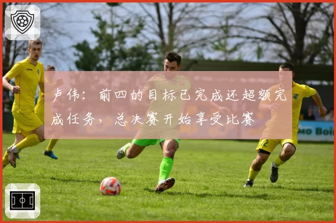 卢伟:前四的目标已完成还超额完成任务,总决赛开始享受比赛