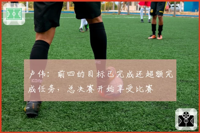 卢伟:前四的目标已完成还超额完成任务,总决赛开始享受比赛