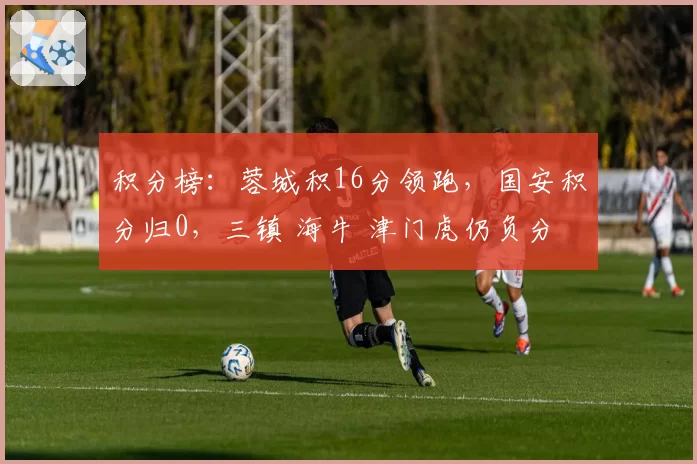 积分榜：蓉城积16分领跑，国安积分归0，三镇 海牛 津门虎仍负分