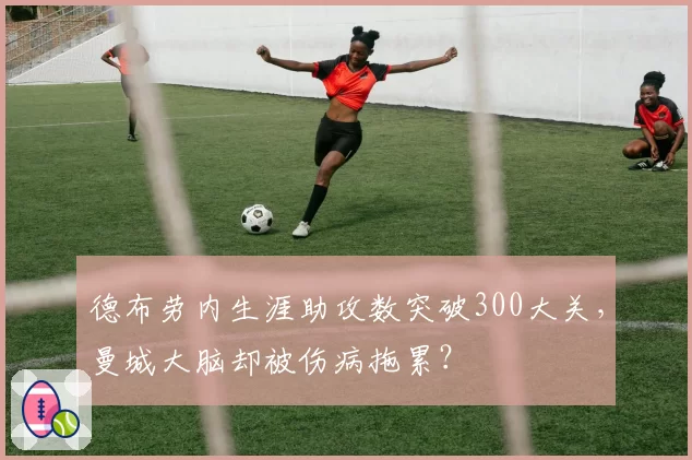 德布劳内生涯助攻数突破300大关,曼城大脑却被伤病拖累?