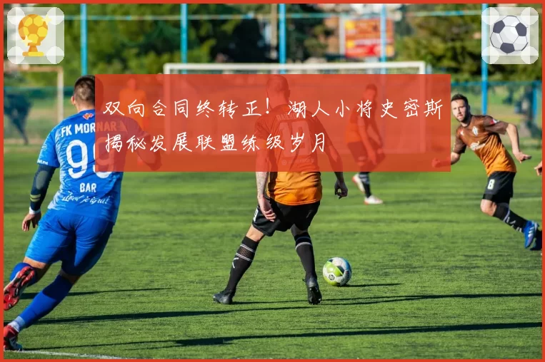 双向合同终转正!湖人小将史密斯揭秘发展联盟练级岁月