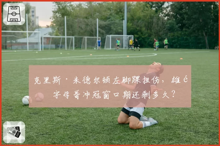 克里斯·米德尔顿左脚踝扭伤,雄鹿字母哥冲冠窗口期还剩多久?
