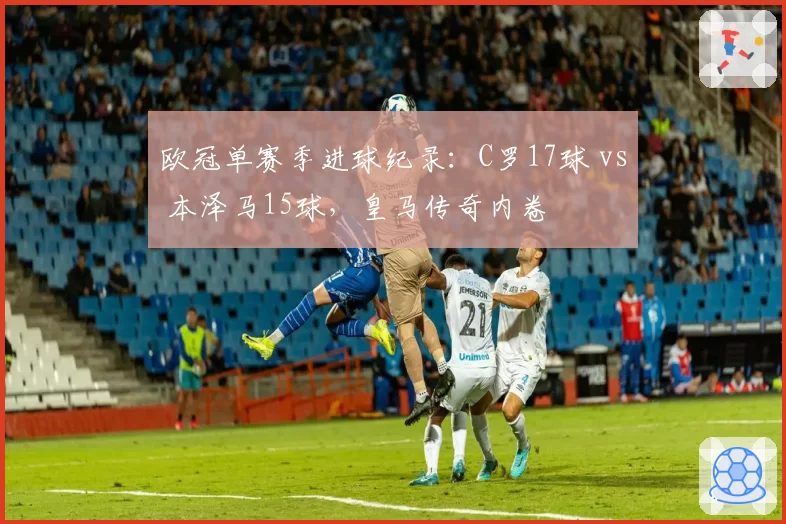 欧冠单赛季进球纪录:C罗17球 vs 本泽马15球,皇马传奇内卷