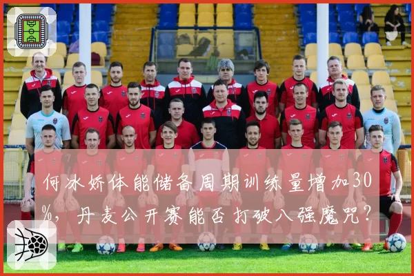 何冰娇体能储备周期训练量增加30%,丹麦公开赛能否打破八强魔咒?