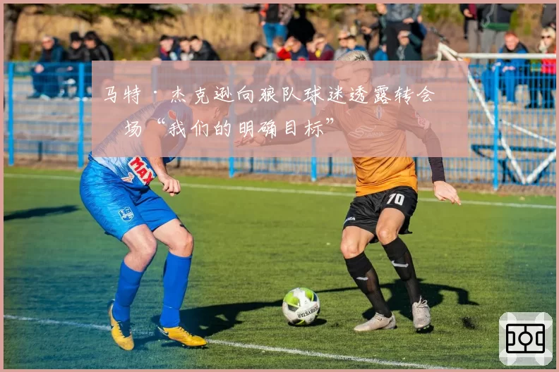 马特·杰克逊向狼队球迷透露转会市场“我们的明确目标”