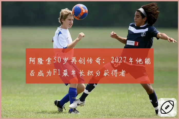 阿隆索50岁再创传奇：2027年他能否成为F1最年长积分获得者