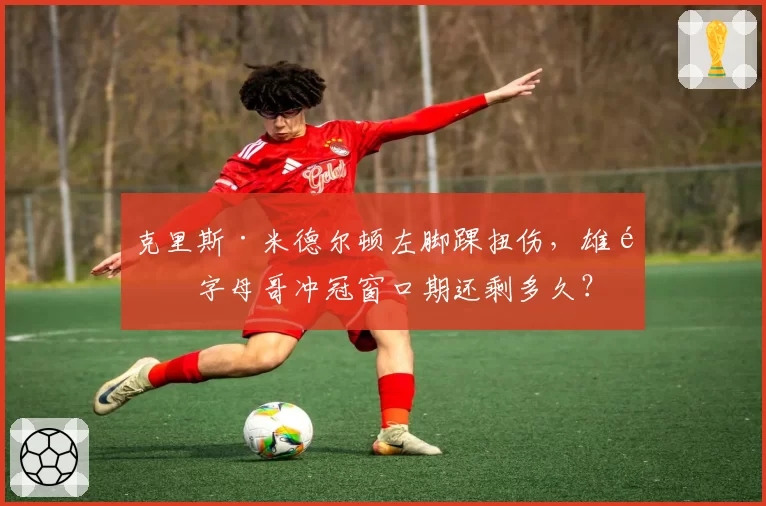 克里斯·米德尔顿左脚踝扭伤,雄鹿字母哥冲冠窗口期还剩多久?