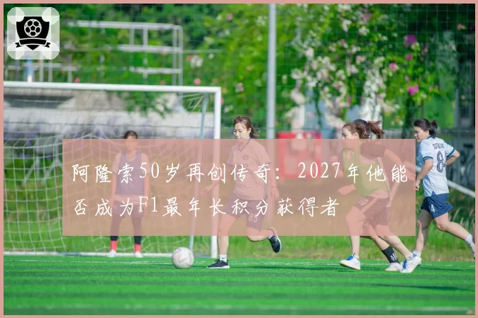 阿隆索50岁再创传奇：2027年他能否成为F1最年长积分获得者
