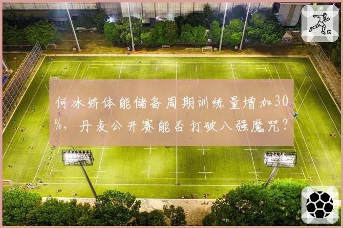 何冰娇体能储备周期训练量增加30%,丹麦公开赛能否打破八强魔咒?