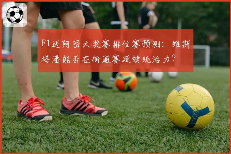 F1迈阿密大奖赛排位赛预测:维斯塔潘能否在街道赛延续统治力?