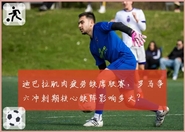 迪巴拉肌肉疲劳缺席联赛，罗马争六冲刺期核心缺阵影响多大？
