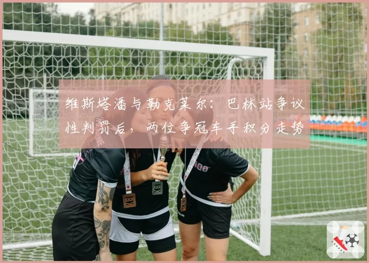 维斯塔潘与勒克莱尔：巴林站争议性判罚后，两位争冠车手积分走势对比